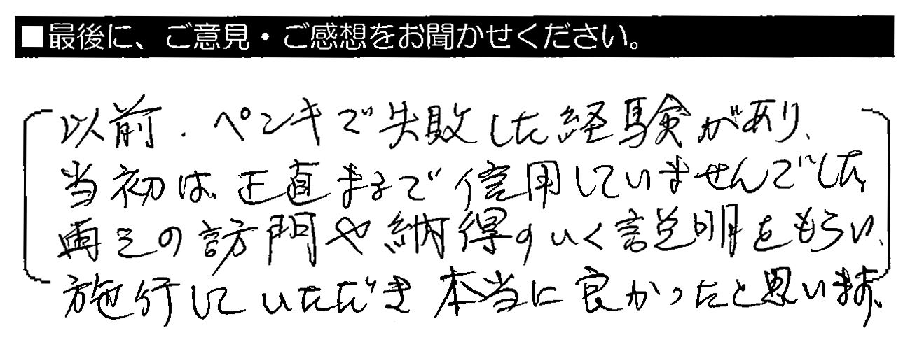 以前、ペンキで失敗した経験があり、当初は正直まるで信用していませんでした。再三の訪問や納得のいく説明をもらい、施工していただき本当に良かったと思います。