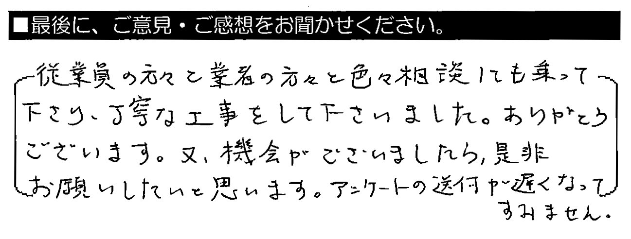 従業員の方々と業者の方々と色々相談にも乗って下さり、丁寧な工事をして下さいました。ありがとうございます。又、機会がございましたら、是非お願いしたいと思います。アンケートの送付が遅くなってすみません。