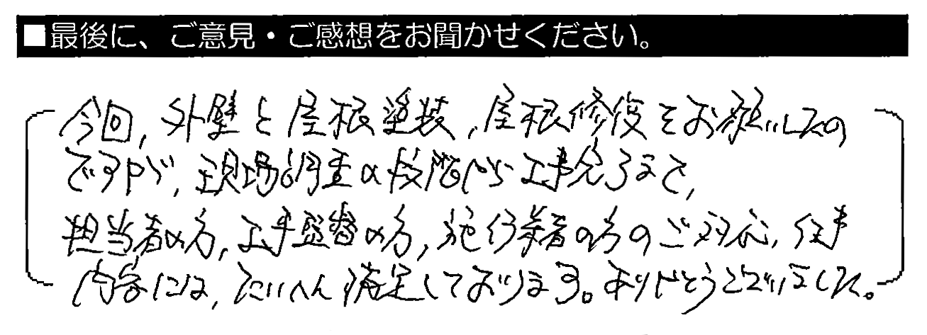 今回、外壁と屋根塗装・屋根修復をお願いしたのですが、現場調査の段階から工事完了まで、担当者の方・工事監督の方・施工業者の方のご対応・仕事内容には、たいへん満足しております。ありがとうございました。