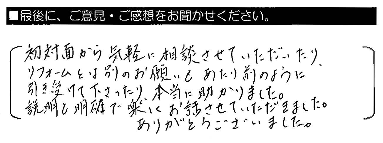 初対面から気軽に相談させていただいたり、リフォームとは別のお願いもあたり前のように引き受けて下さったり、本当に助かりました。説明も明確で楽しくお話させていただきました。ありがとうございました。