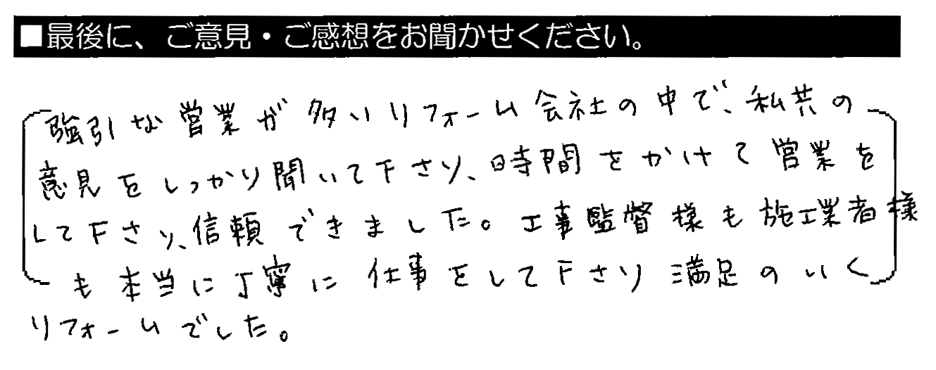 強引な営業が多いリフォーム会社の中で、私共の意見をしっかり聞いて下さり、時間をかけて営業をして下さり、信用できました。工事監督様も施工業者様も本当に丁寧に仕事をして下さり、満足のいくリフォームでした。