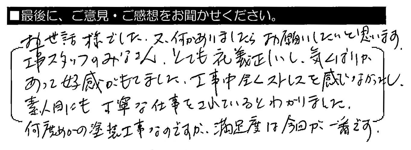 お世話様でした。又、何かありましたらお願いしたいと思います。工事スタッフのみなさん、とても礼儀正しいし、気くばりがあって好感がもてました。工事中全くストレスを感じなかったし、素人目にも丁寧な仕事をされているとわかりました。何度めかの塗装工事なのですが、満足度は今回が一番です。