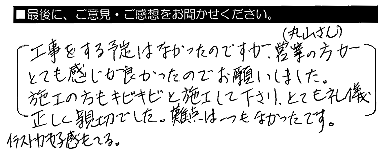 工事をする予定はなかったのですが、営業の方（丸山さん）がとても感じが良かったのでお願いしました。施工の方もキビキビと施工して下さり、とても礼儀正しく親切でした。難点は一つもなかったです。イラストが好感もてる。