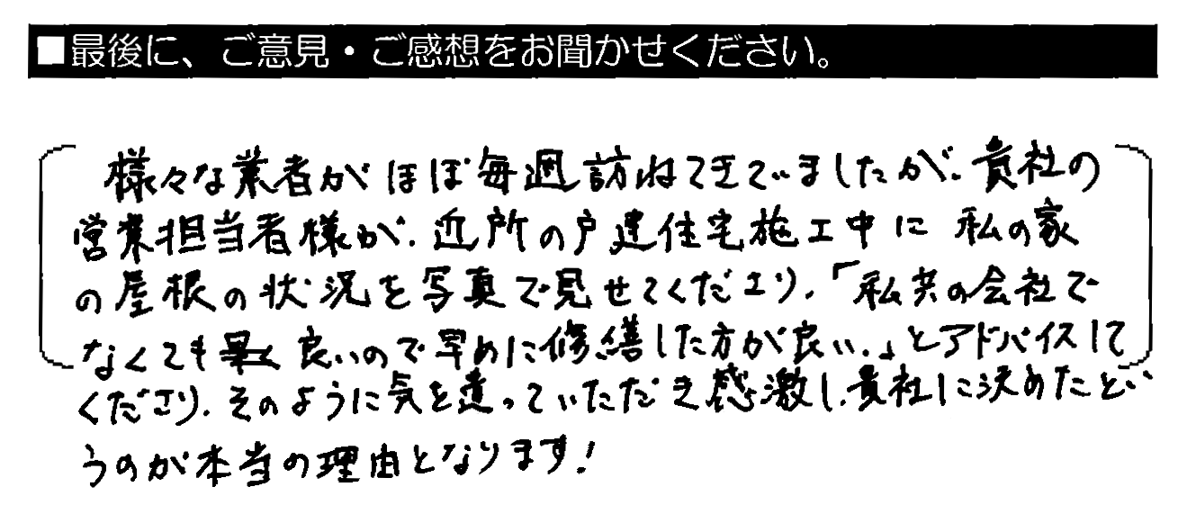 様々な業者がほぼ毎週訪ねてきていましたが、貴社の営業担当者様が、近所の戸建住宅施工中に私の家の屋根の状況を写真で見せてくださり、「私共の会社でなくても良いので早めに修繕した方が良い」とアドバイスしてくださり、そのように気を遣っていただき感激し、貴社に決めたというのが本当の理由となります！