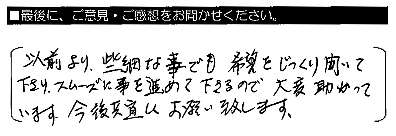 以前より、些細な事でも希望をじっくり聞いて下さり、スムーズに事を進めて下さるので大変助かっています。今後共宜しくお願い致します。