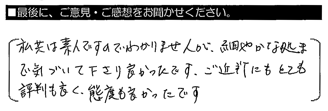 私共は素人ですのでわかりませんが、細やかな処まで気づいて下さり良かったです。ご近所にもとても評判も良く、態度も良かったです。