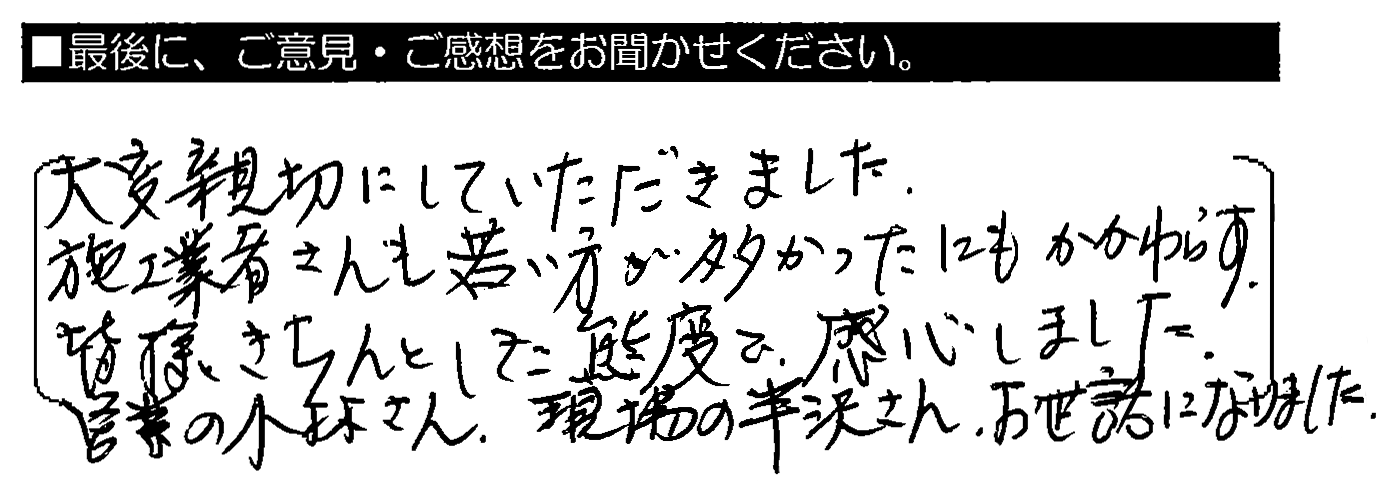 大変親切にしていただきました。施工業者さんも若い方が多かったにもかかわらず、皆様きちんとした態度で、感心しました。営業の小林さん・現場の半沢さん、お世話になりました。