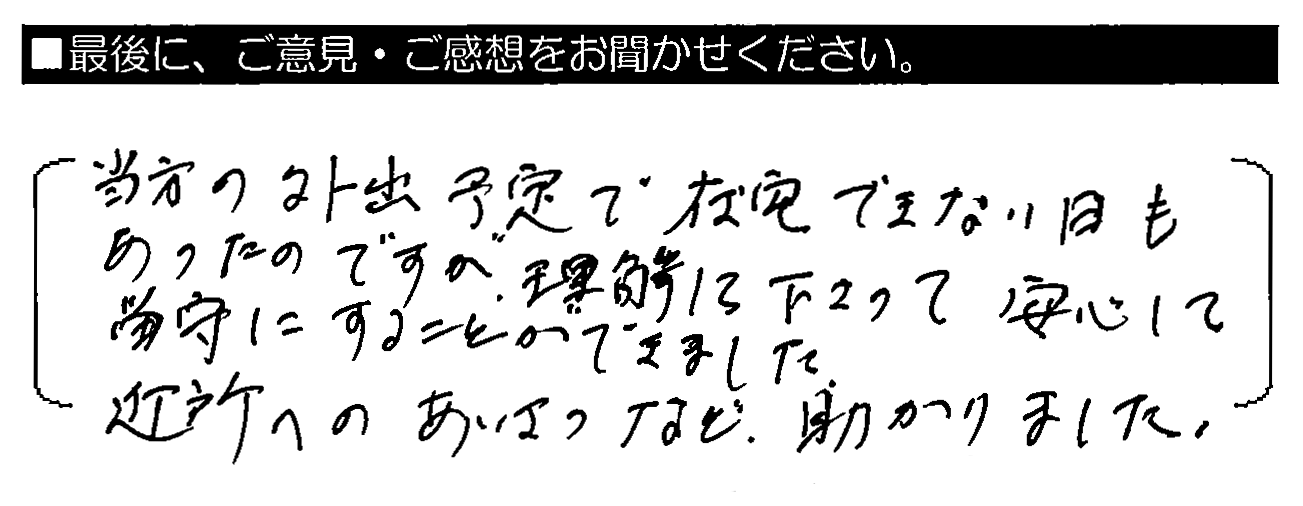 当方の外出予定で在宅できない日もあったのですが、理解して下さって安心して留守にすることができました。近所へのあいさつなど、助かりました。