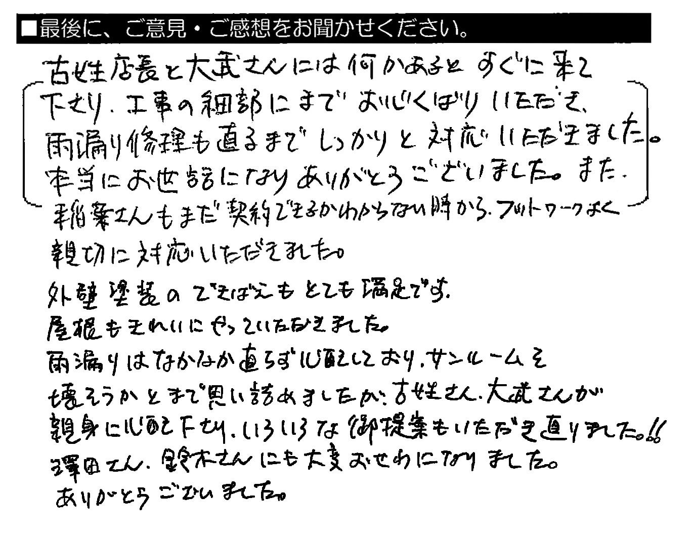 古姓店長と大武さんには何かあるとすぐ来て下さり、工事の細部にまでお心くばりいただき、雨漏り修理も直るまでしっかりと対応いただきました。本当にお世話になりありがとうございました。また、稲葉さんもまだ契約できるかわからない時から、フットワークよく親切に対応いただきました。外壁塗装のできばえもとても満足です。屋根もきれいにやっていただきました。雨漏りはなかなか直らず心配しており、サンルームを壊そうかとまで思い詰めましたが、古姓さん・大武さんが親身に心配下さり、いろいろな御提案もいただき直りました！！澤田さん・鈴木さんにも大変おせわになりました。ありがとうございました。