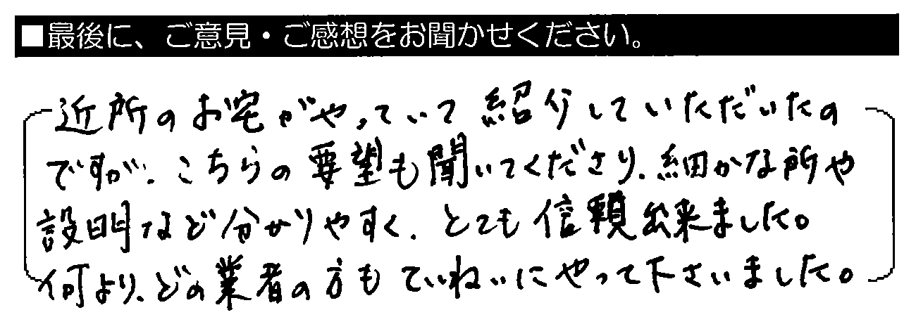 近所のお宅がやっていて紹介していただいたのですが、こちらの要望も聞いてくださり、細かな所や説明など分かりやすく、とても信頼出来ました。何より、どの業者の方もていねいにやって下さいました。