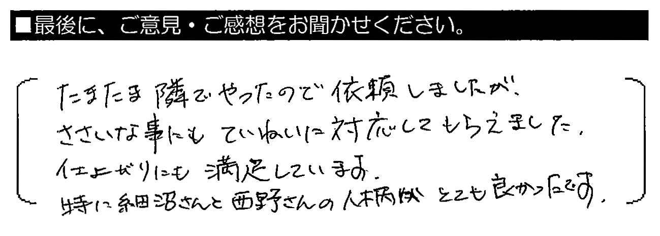 たまたま隣でやったので依頼しましたが、ささいな事にもていねいに対応してもらえました。仕上がりにも満足しています。特に細沼さんと西野さんの人柄がとても良かったです。