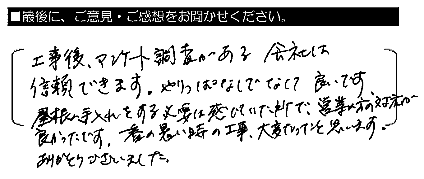 工事後、アンケート調査がある会社は信頼できます。やりっぱなしでなくて良いです。屋根の手入れをする必要は感じていた所で、営業の方の対応が良かったです。一番の暑い時の工事、大変だったと思います。ありがとうございました。