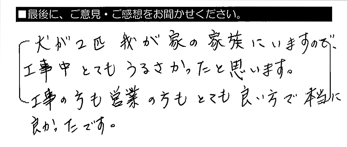 犬が2匹我が家の家族にいますので、工事中とてもうるさかったと思います。工事の方も営業の方もとても良い方で本当に良かったです。