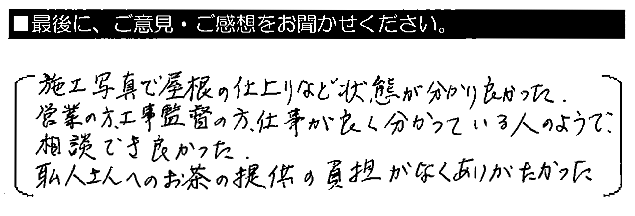 施工写真で屋根の仕上がりなど状態が分かり良かった。営業の方・工事監督の方、仕事が良く分かっている人のようで、相談でき良かった。職人さんへのお茶の提供の負担がなくありがたかった。