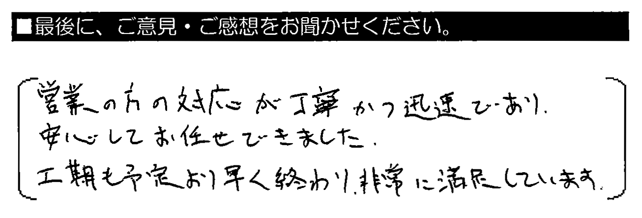 営業の方の対応が丁寧かつ迅速であり、安心してお任せできました。工期も予定より早く終わり、非常に満足しています。