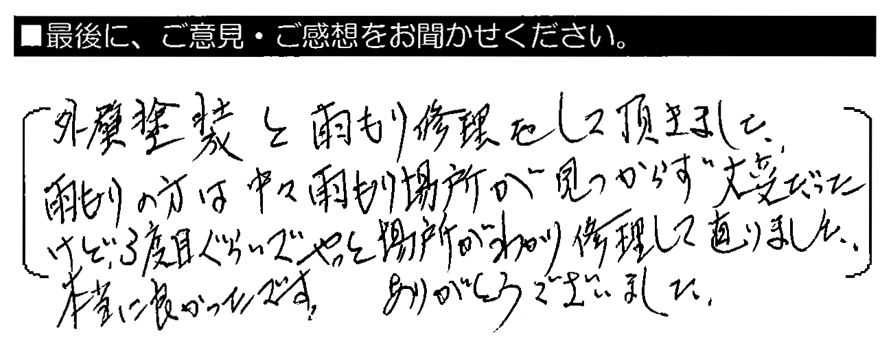 外壁塗装と雨もり修理をして頂きました。雨もりの方は中々雨もり場所が見つからず大変だったけど、3度目ぐらいでやっと場所がわかり修理して直りました。本当に良かったです。ありがとうございました。