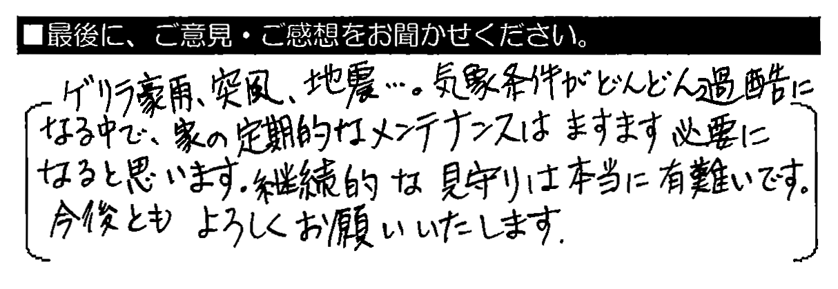 ゲリラ豪雨・突風・地震…。気象条件がどんどん過酷になる中で、家の定期的なメンテナンスはますます必要になると思います。継続的な見守りは本当に有難いです。今後ともよろしくお願いいたします。