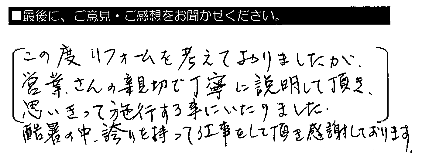 この度リフォームを考えておりましたが、営業さんの親切で丁寧に説明して頂き、思いきって施工する事にいたりました。酷暑の中、誇りを持って仕事をして頂き感謝しております。