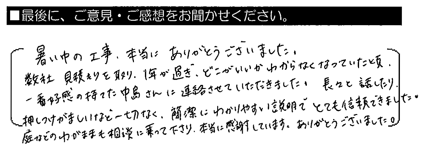 暑い中の工事、本当にありがとうございました。数社見積りを取り、1年が過ぎ、どこがいいかわからなくなっていた頃、一番好感の持てた中島さんに連絡させていただきました。長々と話したり、押しつけがましいなど一切なく、簡潔にわかりやすい説明でとても信頼できました。庭などのわがままも相談に乗って下さり、本当に感謝しています。ありがとうございました。