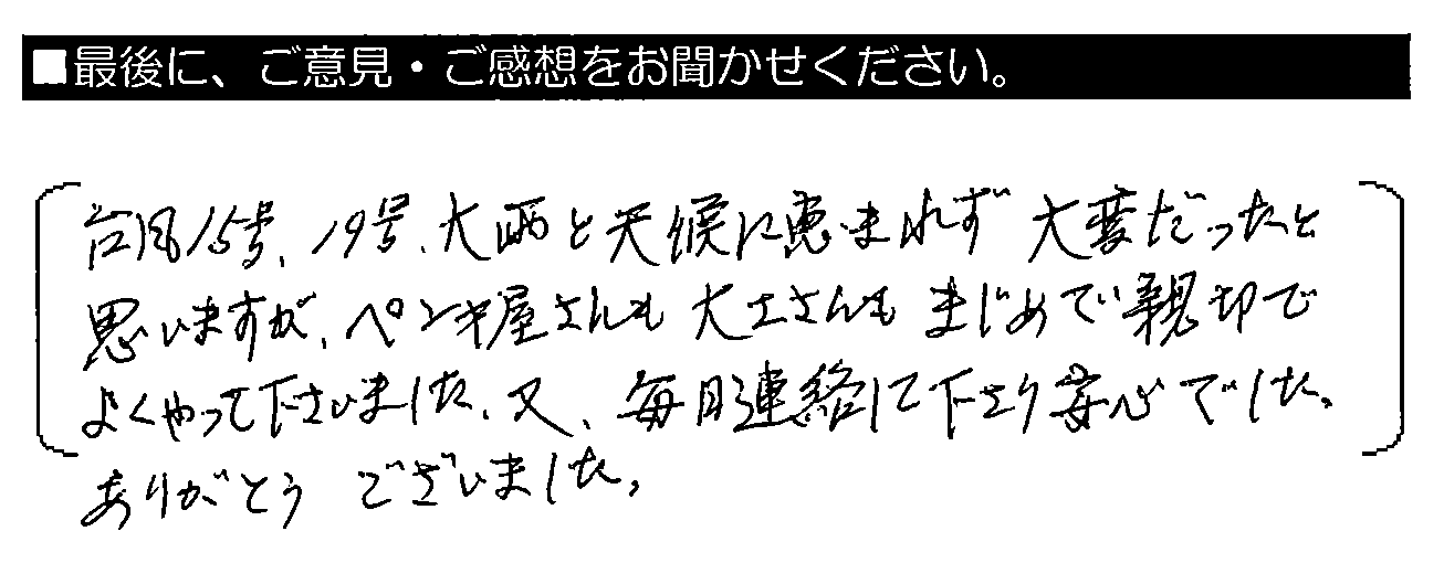 台風15号・19号、大雨と天候に恵まれず大変だったと思いますが、ペンキ屋さんも大工さんもまじめで親切でよくやって下さいました。又、毎日連絡して下さり安心でした。ありがとうございました。