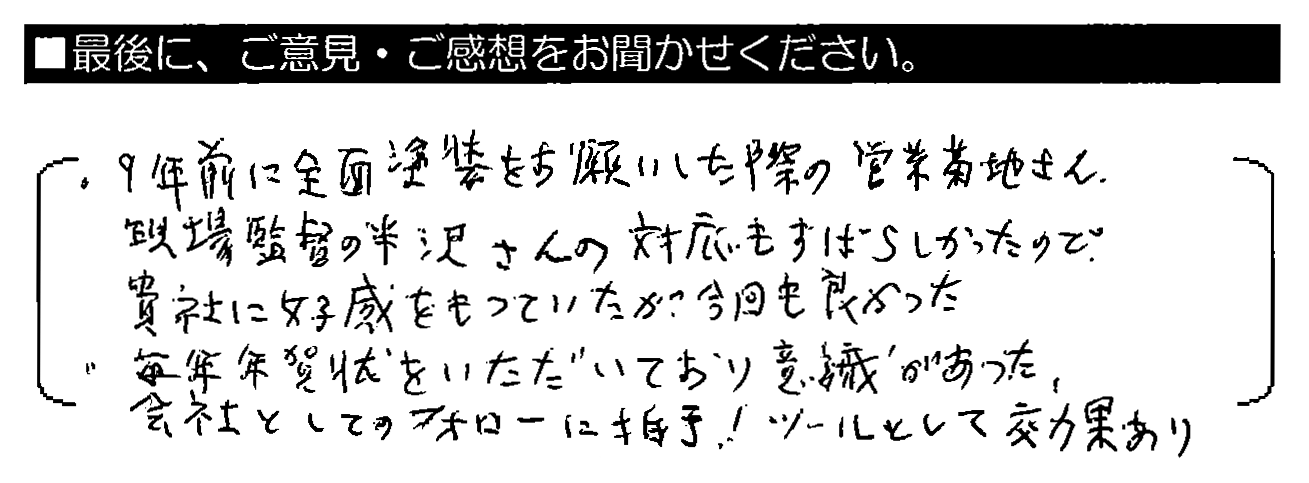 ・9年前に全面塗装をお願いした際の営業 菊地さん・現場監督の半沢さんの対応もすばらしかったので、貴社に好感をもっていたが今回も良かった。・毎年年賀状をいただいており意識があった。会社としてのフォローに拍手！ツールとして効果あり。