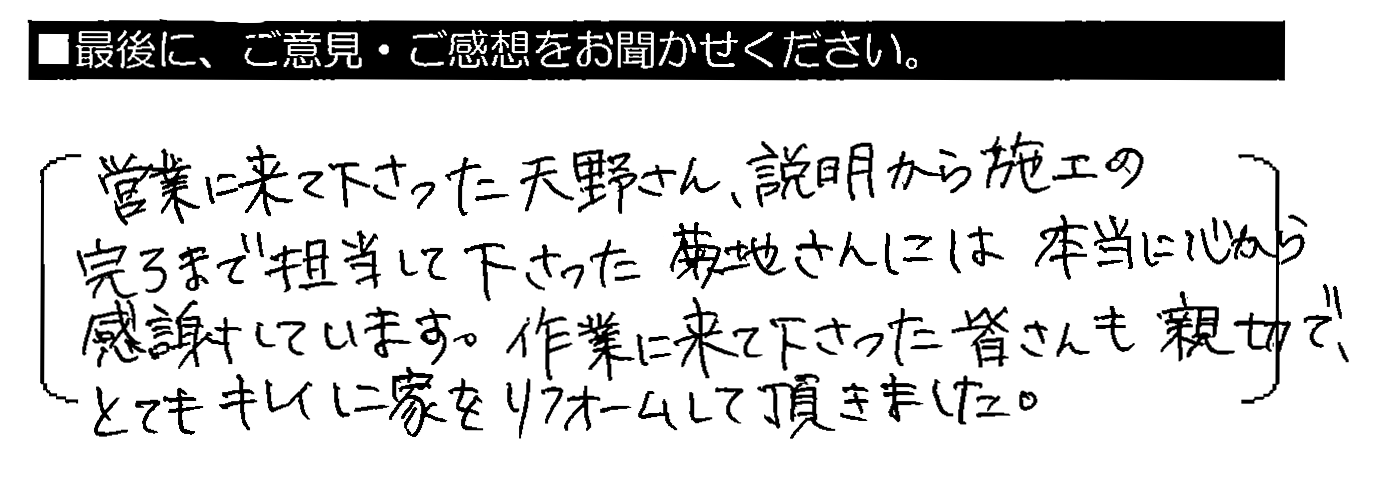 営業に来て下さった天野さん、説明から施工の完了まで担当して下さった菊池さんには本当に心から感謝しています。作業に来て下さった皆さんも親切で、とてもキレイに家をリフォームして頂きました。