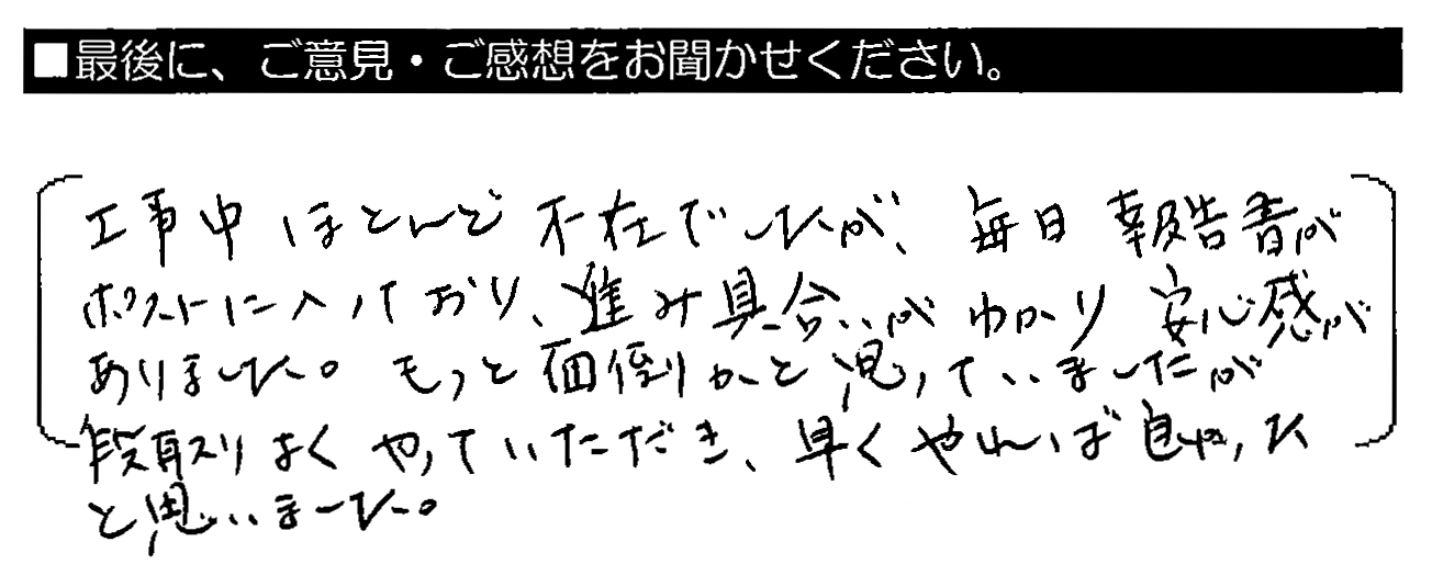 工事中ほとんど不在でしたが、毎日報告書がポストに入っており、進み具合がわかり安心感がありました。もっと面倒かと思っていましたが、段取りよくやっていただき、早くやれば良かったと思いました。