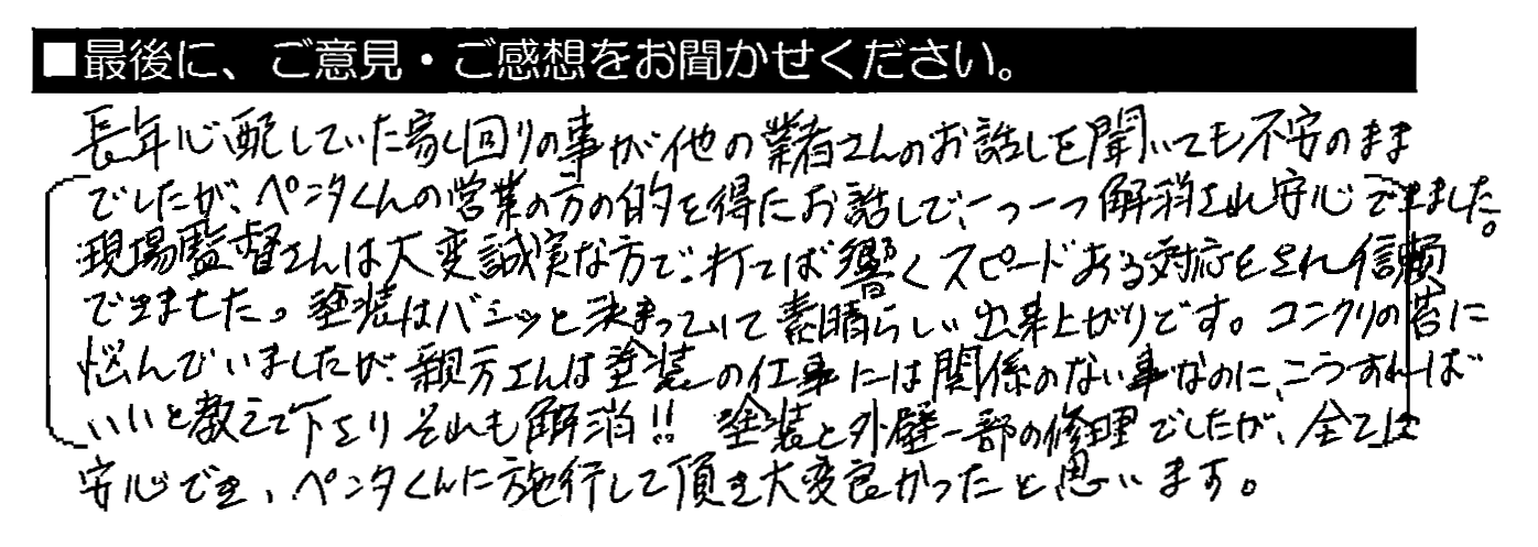 長年心配していた家回りの事が他の業者さんのお話を聞いても不安のままでしたが、ペンタくんの営業の方の的を得たお話で、一つ一つ解消され安心できました。現場監督さんは大変誠実な方で、打てば響くスピードある対応をされ信頼できました。塗装はバシッと決まっていて素晴らしい出来上がりです。コンクリの苔に悩んでいましたが、親方さんは塗装の仕事には関係のない事なのに、こうすればいいと教えて下さりそれも解消！！塗装と外壁一部の修理でしたが、全てに安心でき、ペンタくんに施工して頂き大変良かったと思います。