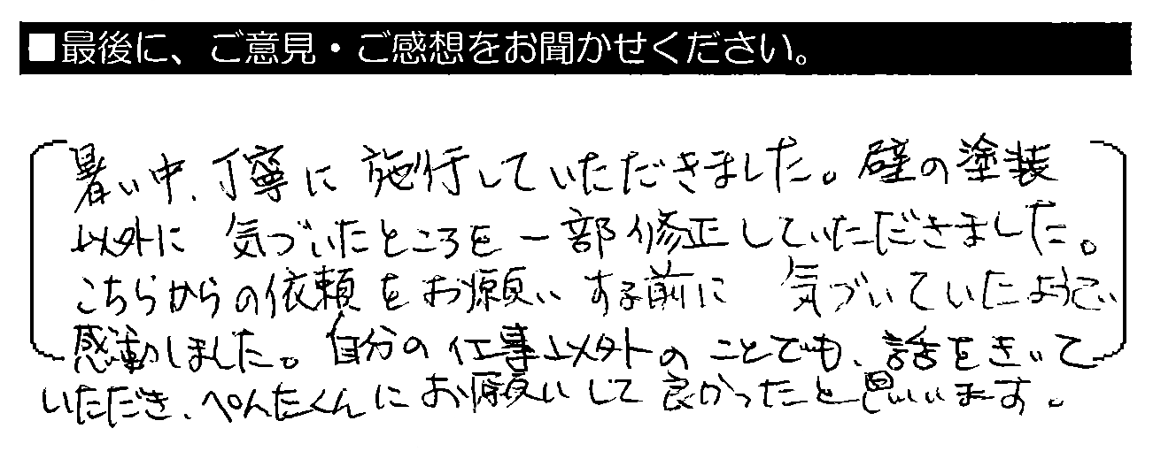 暑い中、丁寧に施工していただきました。壁の塗装以外に気づいたところを一部修正していただきました。こちらからの依頼をお願いする前に気づいていたようで感動しました。自分の仕事以外のことでも話をきいていただき、ペンタくんにお願いして良かったと思います。