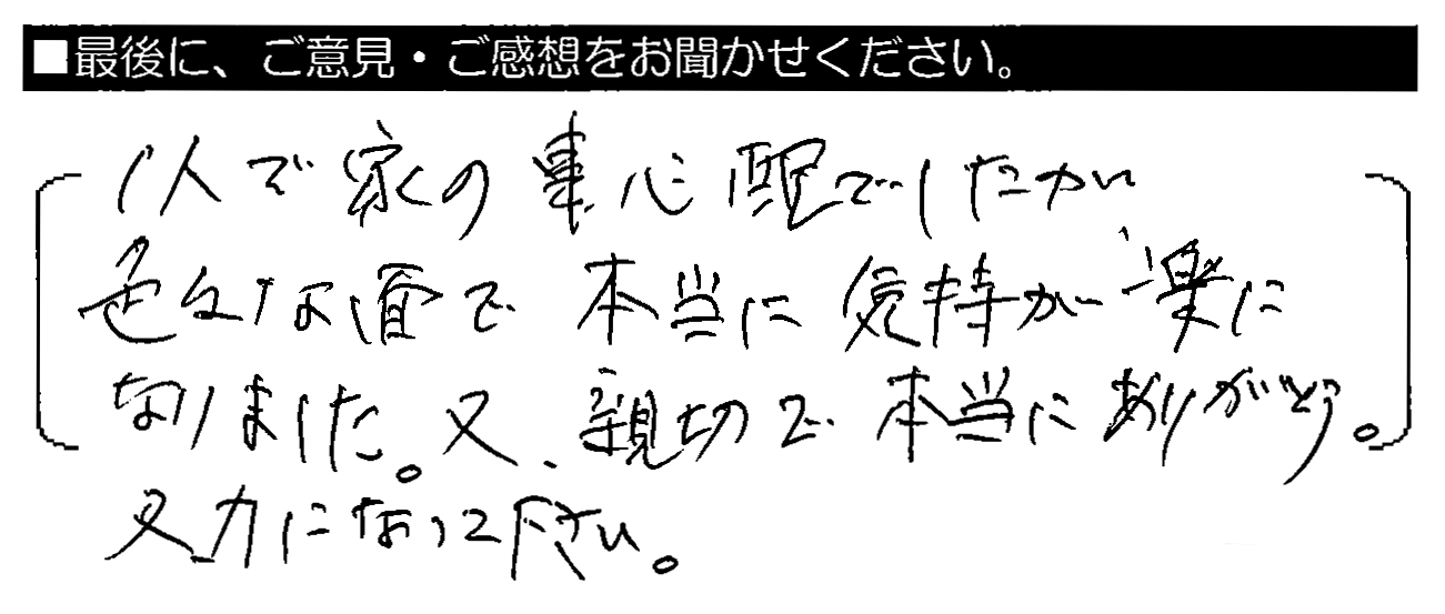 1人で家の事心配でしたが、色々な面で本当に気持ちが楽になりました。又、親切で本当にありがとう。又、力になって下さい。