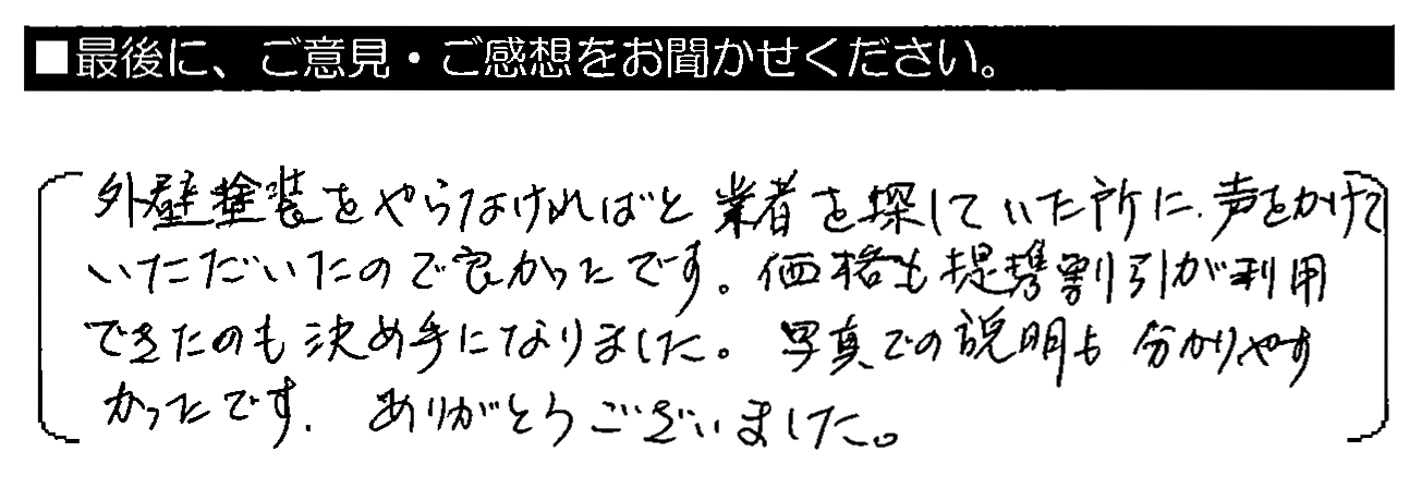 外壁塗装をやらなければと業者を探していた所に、声をかけていただいたので良かったです。価格も提携割引が利用できたのも決め手になりました。写真での説明も分かりやすかったです。ありがとうございました。