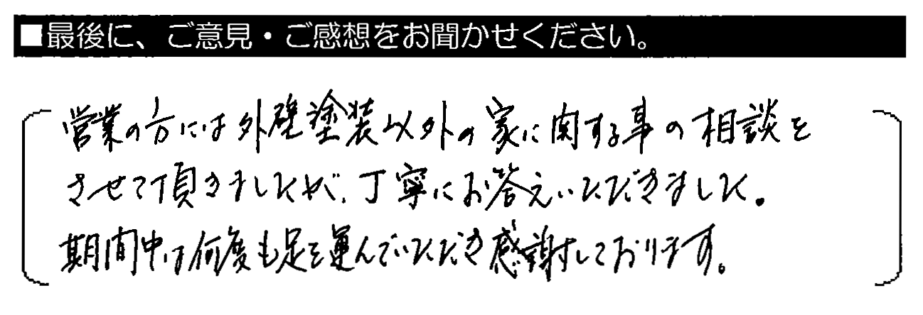 営業の方には外壁塗装以外の家に関する事の相談をさせて頂きましたが、丁寧にお答えいただきました。期間中は何度も足を運んでいただき感謝しております。