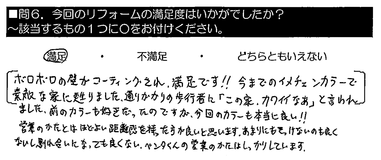 ボロボロの壁がコーティングされ満足です！！今までのイメチェンカラーで素敵な家に甦りました。通りがかりの歩行者に「この家、カワイイなぁ」と言われました。前のカラーも好きだったのですが、今回のカラーも本当に良い！！営業のかたとはほどよい距離感を持った方が良いと思います。あまりにもそっけないのも良くないし、馴れ合いになっても良くない。ペンタくんの営業のかたはしっかりしています。