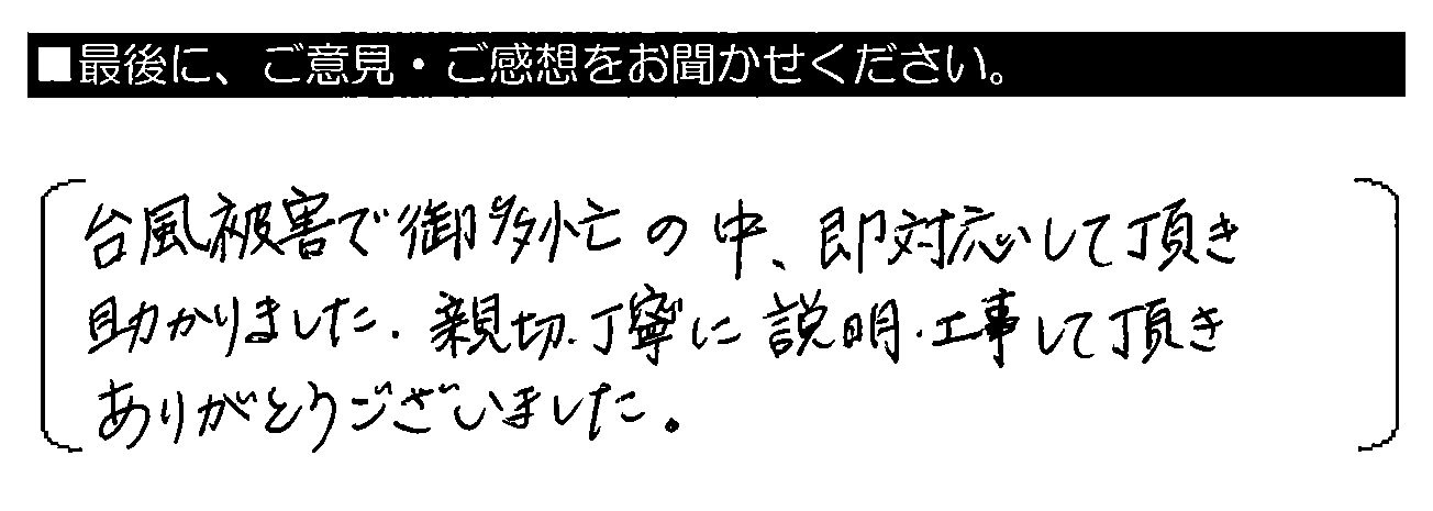 台風被害で御多忙の中、即対応して頂き助かりました。親切・丁寧に説明、工事して頂き、ありがとうございました。