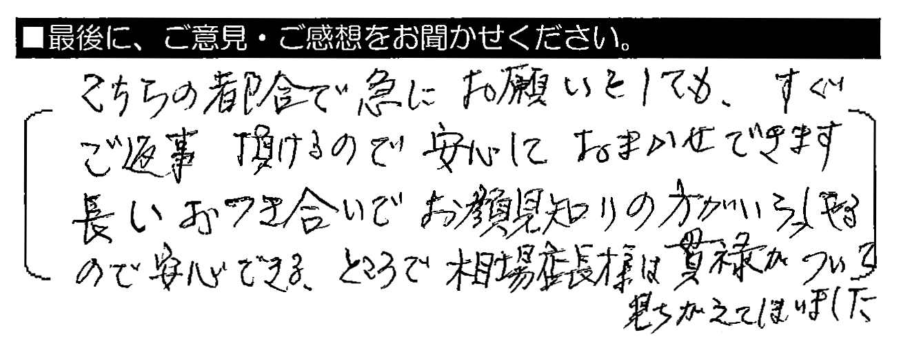 こちらの都合で急にお願いをしても、すぐご返事頂けるので安心しておまかせできます。長いおつき合いでお顔見知りの方がいらっしゃるので安心できる。ところで、相場店長様は貫禄がついて見ちがえてしまいました。