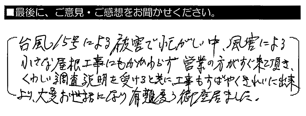 台風15号による被害で忙しい中、風害による小さな屋根工事にもかかわらず営業の方がすぐ来て頂き、くわしい調査説明を受けると共に、工事もすばやくきれいに出来上り、大変お世話になり有難う御座居ました。