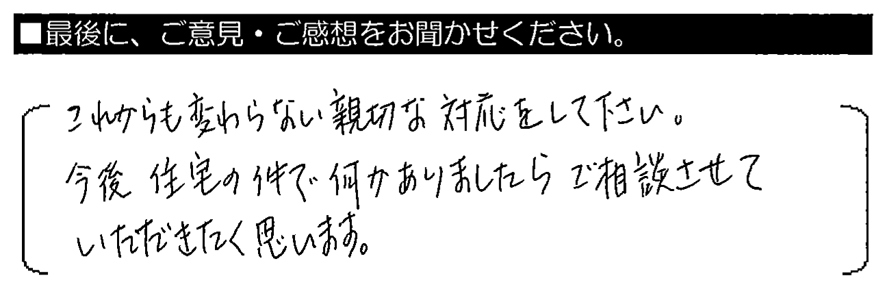 これからも変わらない親切な対応をして下さい。今後住宅の件で何かありましたらご相談させていただきたく思います。