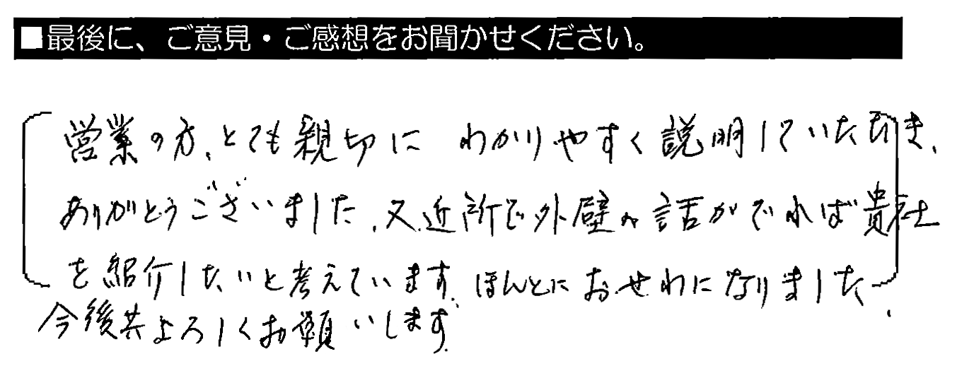 営業の方、とても親切にわかりやすく説明していただき、ありがとうございました。又、近所で外壁の話がでれば貴社を紹介したいと考えています。ほんとにおせわになりました。今後共よろしくお願いします。