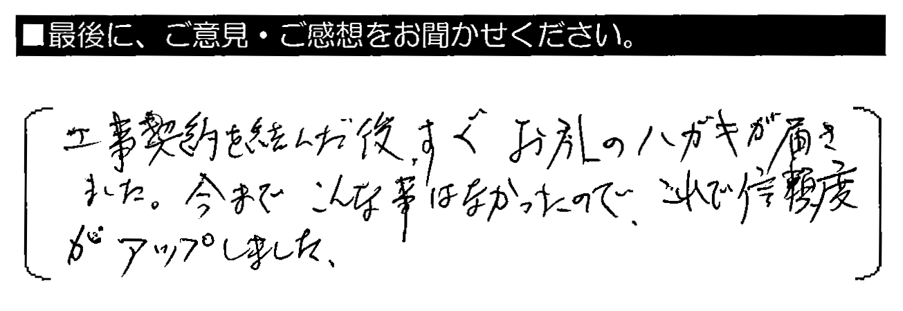 工事契約を結んだ後、すぐお礼のハガキが届きました。今までこんな事はなかったので、これで信頼度がアップしました。