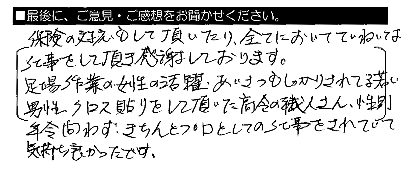 保険の対応もして頂いたり、全てにおいてていねいな仕事をして頂き感謝しております。足場作業の女性の活躍・あいさつもしっかりされてる若い男性、クロス貼りをして頂いた高齢の職人さん、性別年齢問わず、きちんとプロとしての仕事をされていて気持ち良かったです。