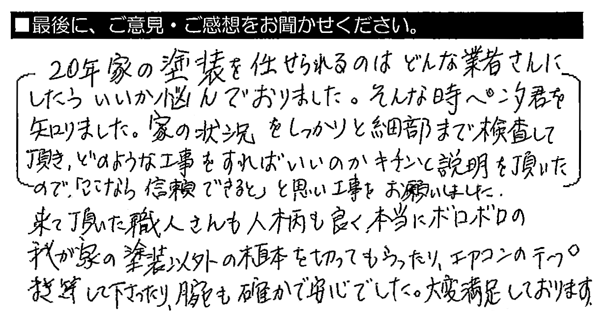 20年家の塗装を任せられるのはどんな業者さんにしたらいいか悩んでおりました。そんな時ペンタくんを知りました。家の状況をしっかりと細部まで検査して頂き、どのような工事をすればいいのかキチンと説明を頂いたので、「ここなら信頼できる」と思い工事をお願いしました。来て頂いた職人さんも人柄も良く、本当にボロボロの我が家の塗装以外の植木を切ってもらったり、エアコンのテープまき等して下さったり、腕も確かで安心でした。大変満足しております。