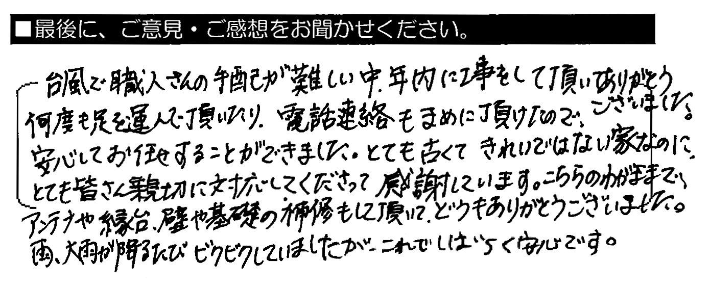 台風で職人さんの手配が難しい中、年内に工事をして頂いてありがとうございました。何度も足を運んで頂いたり、電話連絡もまめに頂けたので、安心してお任せすることができました。とても古くてきれいではない家なのに、とても皆さん親切に対応してくださって感謝しています。こちらのわがままで、アンテナや縁台、壁や基礎の補修もして頂いてどうもありがとうございました。雨、大雨が降るたびビクビクしていましたが、これでしばらく安心です。