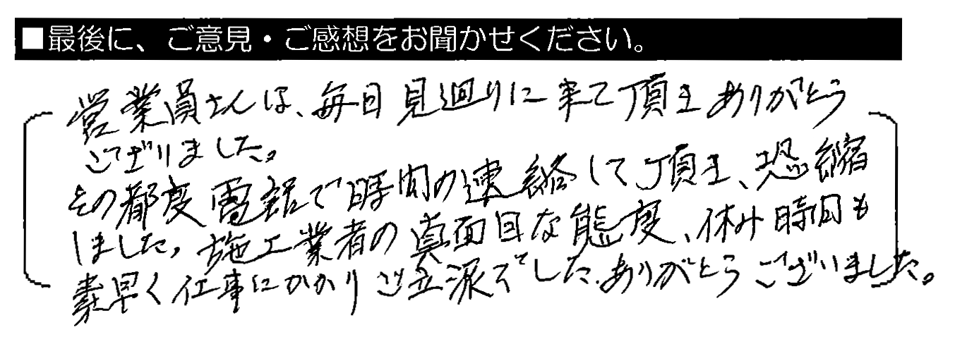 営業員さんは、毎日見回りに来て頂きありがとうございました。その都度電話で時間の連絡して頂き、恐縮しました。施工業者の真面目な態度、休み時間も素早く仕事にかかりご立派でした。ありがとうございました。