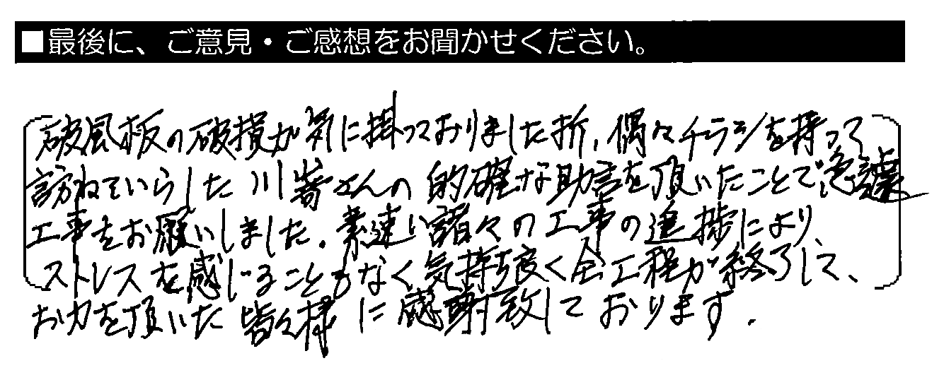 破風板の破損が気に掛かっておりました折、偶々チラシを持って訪ねていらした川嵜さんの的確な助言を頂いたことで、急遽工事をお願いしました。素早い諸々の工事の進捗により、ストレスを感じることもなく気持ち良く全工程が終了して、お力を頂いた皆々様に感謝致しております。