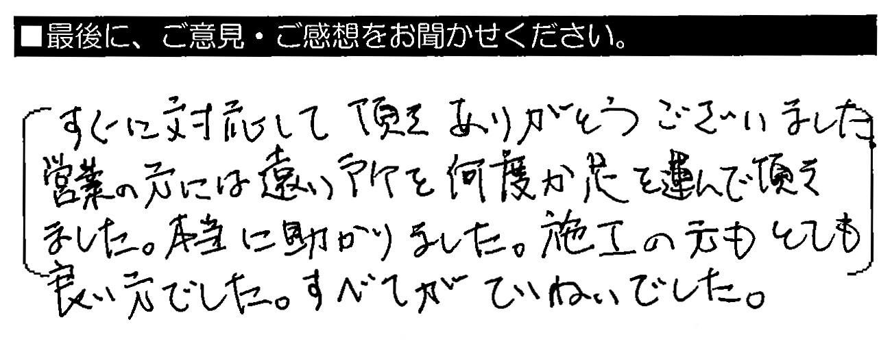 すぐに対応して頂きありがとうございました。営業の方には遠い所を何度か足を運んで頂きました。本当に助かりました。施工の方もとても良い方でした。すべてがていねいでした。