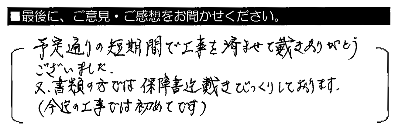 予定通りの短期間で工事を済ませて戴きありがとうございました。又、書類の方では保証書迄戴きびっくりしております。（今迄の工事では初めてです）