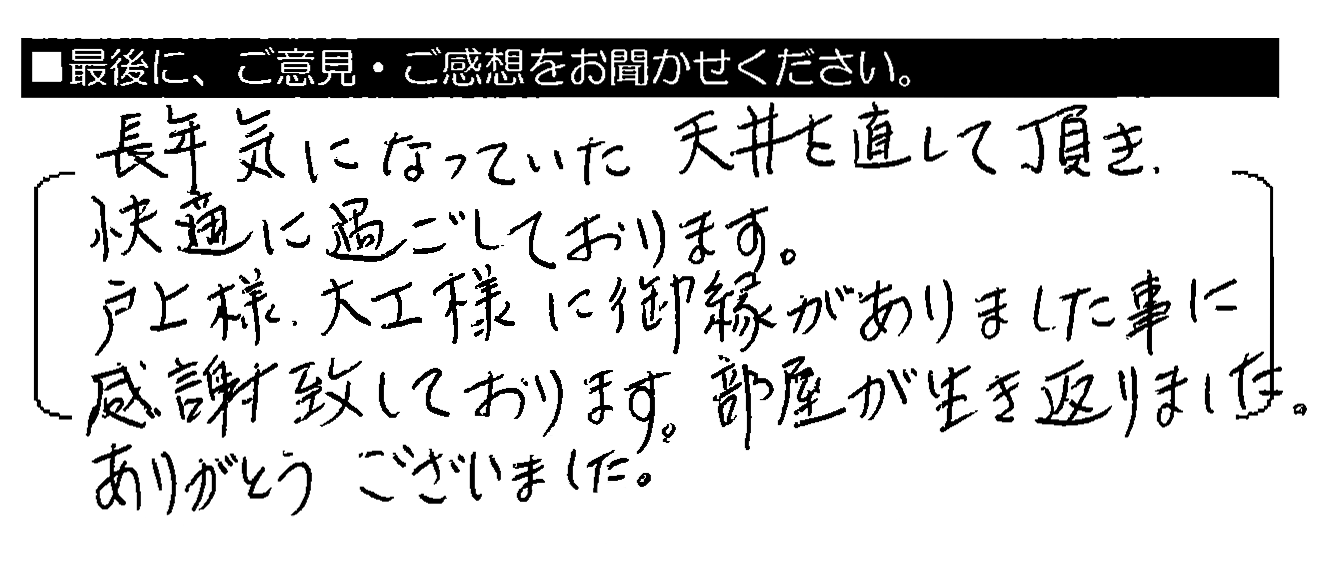 長年気になっていた天井を直して頂き、快適に過ごしております。戸上様・大工様に御縁がありました事に感謝致しております。部屋が生き返りました。ありがとうございました。