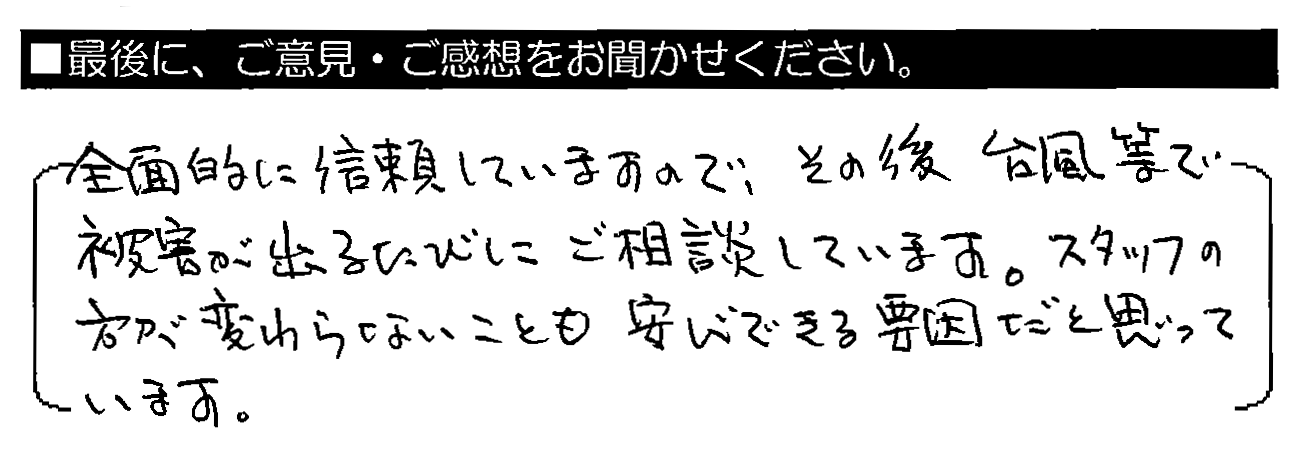 全面的に信頼していますので、その後台風等で被害が出るたびにご相談しています。スタッフの方が変わらないことも安心できる要因だと思っています。