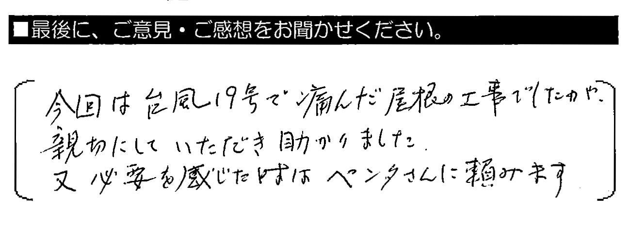 今回は台風19号で傷んだ屋根の工事でしたが、親切にしていただき助かりました。又必要を感じた時はペンタさんに頼みます。