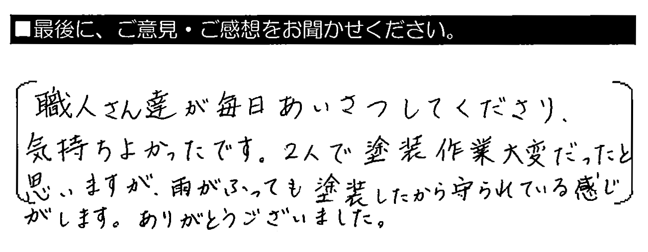 職人さん達が毎日あいさつしてくださり、気持ちよかったです。2人で塗装作業大変だったと思いますが、雨がふっても塗装したから守られている感じがします。ありがとうございました。